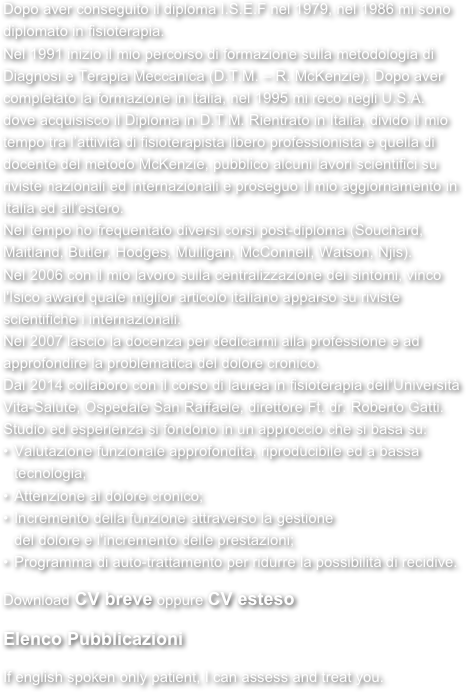 Dopo aver conseguito il diploma I.S.E.F nel 1979, nel 1986 mi sonodiplomato in fisioterapia. Nel 1991 inizio il mio percorso di formazione sulla metodologia di Diagnosi e Terapia Meccanica (D.T.M. – R. McKenzie). Dopo aver completato la formazione in Italia, nel 1995 mi reco negli U.S.A. dove acquisisco il Diploma in D.T.M. Rientrato in Italia, divido il mio tempo tra l’attività di fisioterapista libero professionista e quella di docente del metodo McKenzie, pubblico alcuni lavori scientifici su riviste nazionali ed internazionali e proseguo il mio aggiornamento in Italia ed all’estero. Nel tempo ho frequentato diversi corsi post-diploma (Souchard, Maitland, Butler, Hodges, Mulligan, McConnell, Watson, Njis). Nel 2006 con il mio lavoro sulla centralizzazione dei sintomi, vinco l'Isico award quale miglior articolo italiano apparso su riviste scientifiche i internazionali. Nel 2007 lascio la docenza per dedicarmi alla professione e ad approfondire la problematica del dolore cronico. Dal 2014 collaboro con il corso di laurea in fisioterapia dell’Università Vita-Salute, Ospedale San Raffaele, direttore Ft. dr. Roberto Gatti. Studio ed esperienza si fondono in un approccio che si basa su: Valutazione funzionale approfondita, riproducibile ed a bassa tecnologia;  
Attenzione al dolore cronico; Incremento della funzione attraverso la gestione del dolore e l’incremento delle prestazioni; Programma di auto-trattamento per ridurre la possibilità di recidive. 
Download CV breve oppure CV esteso

Elenco Pubblicazioni

If english spoken only patient, I can assess and treat you. 