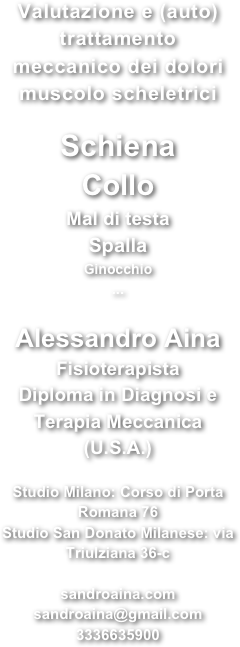 Valutazione e (auto) trattamento meccanico dei dolori muscolo scheletrici 
Schiena ColloMal di testaSpallaGinocchio...
Alessandro Aina Fisioterapista Diploma in Diagnosi e Terapia Meccanica 
(U.S.A.)
 Studio Milano: Corso di Porta Romana 76 Studio San Donato Milanese: via Triulziana 36-c
sandroaina.com sandroaina@gmail.com 3336635900