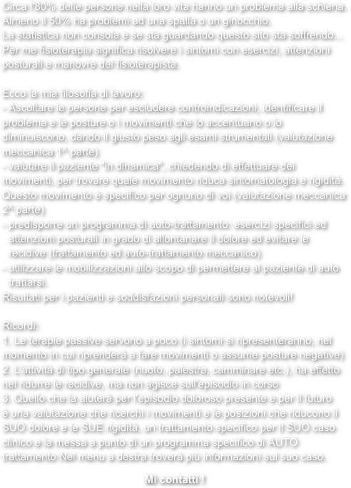 Circa l'80% delle persone nella loro vita hanno un problema alla schiena. Almeno il 50% ha problemi ad una spalla o un ginocchio. La statistica non consola e se sta guardando questo sito sta soffrendo...Per me fisioterapia significa risolvere i sintomi con esercizi, attenzioni posturali e manovre del fisioterapista. 
Ecco la mia filosofia di lavoro: - Ascoltare le persone per escludere controindicazioni, identificare il problema e le posture o i movimenti che lo accentuano o lo diminuiscono, dando il giusto peso agli esami strumentali (valutazione meccanica 1^ parte) - valutare il paziente "in dinamica", chiedendo di effettuare dei movimenti, per trovare quale movimento riduca sintomatologia e rigidità. Questo movimento ė specifico per ognuno di voi (valutazione meccanica 2^ parte) predisporre un programma di auto-trattamento: esercizi specifici ed attenzioni posturali in grado di allontanare il dolore ed evitare le recidive (trattamento ed auto-trattamento meccanico) utilizzare le mobilizzazioni allo scopo di permettere al paziente di auto trattarsi. Risultati per i pazienti e soddisfazioni personali sono notevoli! 
Ricordi: 
1. Le terapie passive servono a poco (i sintomi si ripresenteranno, nel momento in cui riprenderà a fare movimenti o assume posture negative)2. L'attività di tipo generale (nuoto, palestra, camminare etc.), ha effetto nel ridurre le recidive, ma non agisce sull'episodio in corso3. Quello che la aiuterà per l'episodio doloroso presente e per il futuro è una valutazione che ricerchi i movimenti e le posizioni che riducono il SUO dolore e le SUE rigidità, un trattamento specifico per il SUO caso clinico e la messa a punto di un programma specifico di AUTO trattamento Nel menu a destra troverà più informazioni sul suo caso. 

Mi contatti !