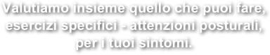 Valutiamo insieme quello che puoi fare, esercizi specifici - attenzioni posturali, 
per i tuoi sintomi.