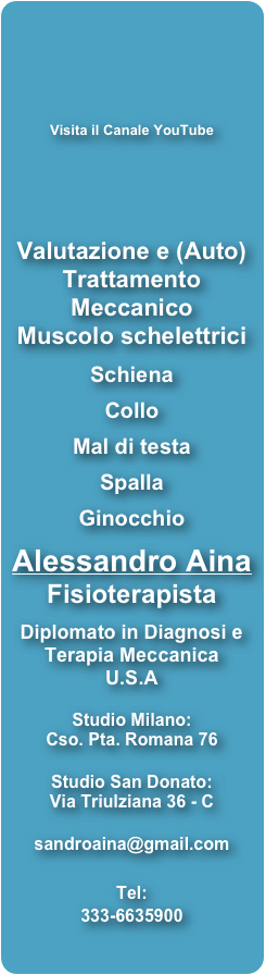 



Visita il Canale YouTube



Valutazione e (Auto) 
Trattamento Meccanico
Muscolo schelettrici

Schiena 

Collo

Mal di testa

Spalla 

Ginocchio

Alessandro Aina
Fisioterapista 
 Diplomato in Diagnosi e
Terapia Meccanica 
U.S.A


Studio Milano:
Cso. Pta. Romana 76

Studio San Donato:
Via Triulziana 36 - C

sandroaina@gmail.com

Tel:
333-6635900
