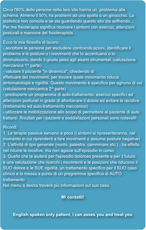 
Circa l'80% delle persone nella loro vita hanno un  problema alla schiena. Almeno il 50% ha problemi ad una spalla o un ginocchio. La statistica non consola e se sta guardando questo sito sta soffrendo... Per me fisioterapia significa risolvere i sintomi con esercizi, attenzioni posturali e manovre del fisioterapista. 
Ecco la mia filosofia di lavoro: - ascoltare le persone per escludere controindicazioni, identificare il problema e le posture o i movimenti che lo accentuano o lo diminuiscono, dando il giusto peso agli esami strumentali (valutazione meccanica 1^ parte) 
- valutare il paziente "in dinamica", chiedendo di effettuare dei movimenti, per trovare quale movimento riduca sintomatologia e rigidità. Questo movimento ė specifico per ognuno di voi (valutazione meccanica 2^ parte) - predisporre un programma di auto-trattamento: esercizi specifici ed attenzioni posturali in grado di allontanare il dolore ed evitare le recidive(trattamento ed auto-trattamento meccanico) - utilizzare le mobilizzazione allo scopo di permettere al paziente di auto trattarsi. Risultati per i pazienti e soddisfazioni personali sono notevoli! 

Ricordi: 1. Le terapie passive servono a poco (i sintomi si ripresenteranno, nel momento in cui riprenderà a fare movimenti o assume posture negative)2. L'attività di tipo generale (nuoto, palestra, camminare etc.) , ha effetto nel ridurre le recidive, ma non agisce sull'episodio in corso3. Quello che la aiuterà per l'episodio doloroso presente e per il futuro è una valutazione che ricerchi i movimenti e le posizioni che riducono il SUO dolore e le SUE rigidità, un trattamento specifico per il SUO caso clinico e la messa a punto di un programma specifico di AUTO trattamento 
Nel menu a destra troverà più informazioni sul suo caso. 

Mi contatti!


English spoken only patient, i can asses you and treat you