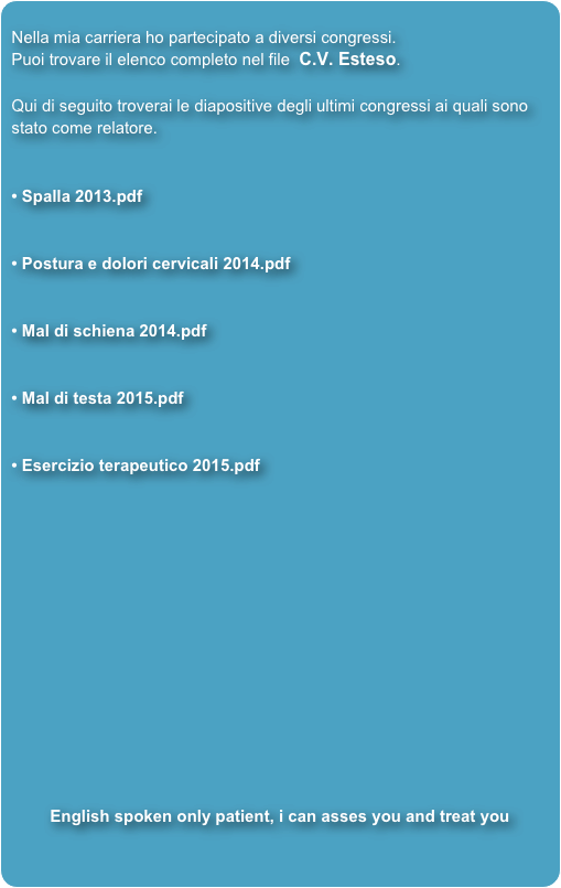 
Nella mia carriera ho partecipato a diversi congressi.
Puoi trovare il elenco completo nel file  C.V. Esteso.

Qui di seguito troverai le diapositive degli ultimi congressi ai quali sono stato come relatore.


 Spalla 2013.pdf


 Postura e dolori cervicali 2014.pdf


 Mal di schiena 2014.pdf


 Mal di testa 2015.pdf


 Esercizio terapeutico 2015.pdf














English spoken only patient, i can asses you and treat you
