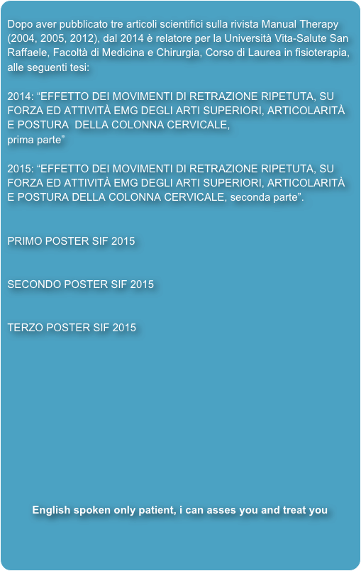 
Dopo aver pubblicato tre articoli scientifici sulla rivista Manual Therapy (2004, 2005, 2012), dal 2014 è relatore per la Università Vita-Salute San Raffaele, Facoltà di Medicina e Chirurgia, Corso di Laurea in fisioterapia, alle seguenti tesi: 2014: “EFFETTO DEI MOVIMENTI DI RETRAZIONE RIPETUTA, SU FORZA ED ATTIVITÀ EMG DEGLI ARTI SUPERIORI, ARTICOLARITÀ  E POSTURA  DELLA COLONNA CERVICALE, 
prima parte” 
2015: “EFFETTO DEI MOVIMENTI DI RETRAZIONE RIPETUTA, SU FORZA ED ATTIVITÀ EMG DEGLI ARTI SUPERIORI, ARTICOLARITÀ E POSTURA DELLA COLONNA CERVICALE, seconda parte”. 

PRIMO POSTER SIF 2015


SECONDO POSTER SIF 2015


TERZO POSTER SIF 2015











English spoken only patient, i can asses you and treat you